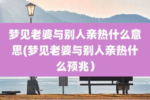 梦见老婆与别人亲热什么意思(梦见老婆与别人亲热什么预兆）
