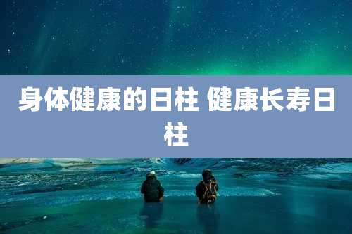 身体健康的日柱 健康长寿日柱