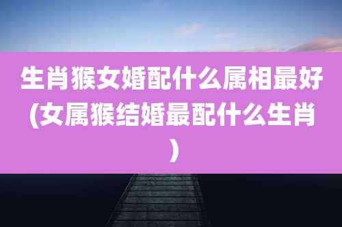 生肖猴女婚配什么属相最好(女属猴结婚最配什么生肖）