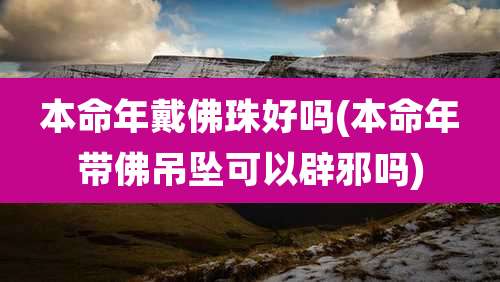 本命年戴佛珠好吗(本命年带佛吊坠可以辟邪吗)