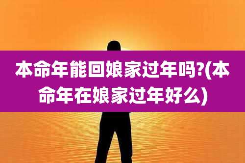 本命年能回娘家过年吗?(本命年在娘家过年好么)