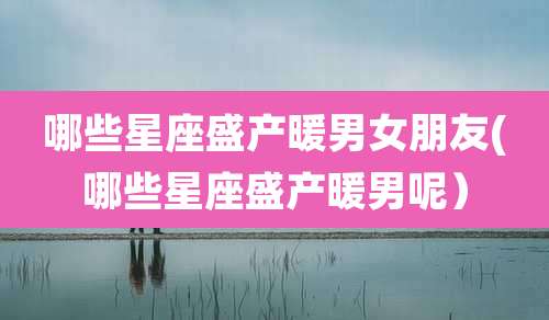 哪些星座盛产暖男女朋友(哪些星座盛产暖男呢）