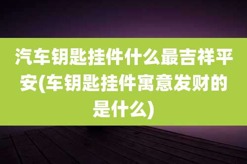 汽车钥匙挂件什么最吉祥平安(车钥匙挂件寓意发财的是什么)