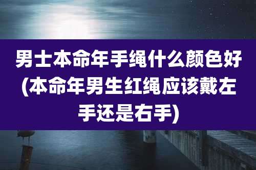 男士本命年手绳什么颜色好(本命年男生红绳应该戴左手还是右手)
