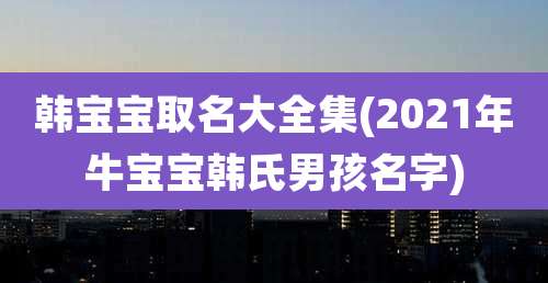韩宝宝取名大全集(2021年牛宝宝韩氏男孩名字)