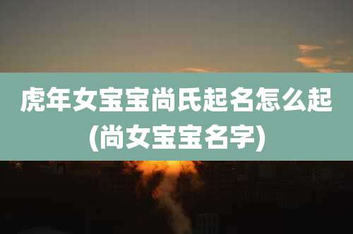 虎年女宝宝尚氏起名怎么起(尚女宝宝名字)