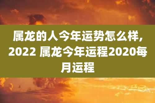 属龙的人今年运势怎么样,2022 属龙今年运程2020每月运程