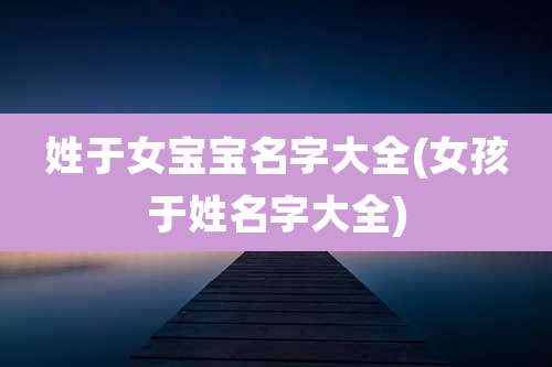 姓于女宝宝名字大全(女孩于姓名字大全)