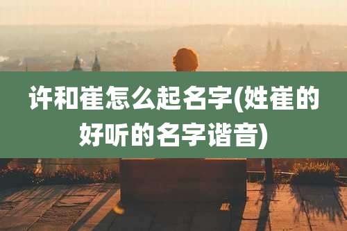 许和崔怎么起名字(姓崔的好听的名字谐音)