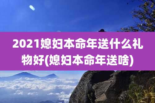 2021媳妇本命年送什么礼物好(媳妇本命年送啥)