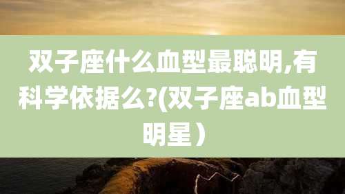 双子座什么血型最聪明,有科学依据么?(双子座ab血型明星）