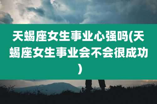 天蝎座女生事业心强吗(天蝎座女生事业会不会很成功)