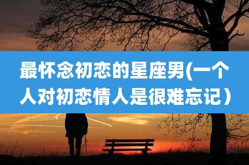 最怀念初恋的星座男(一个人对初恋情人是很难忘记）