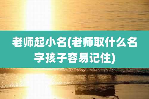 老师起小名(老师取什么名字孩子容易记住)