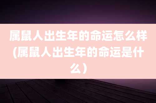 属鼠人出生年的命运怎么样(属鼠人出生年的命运是什么)