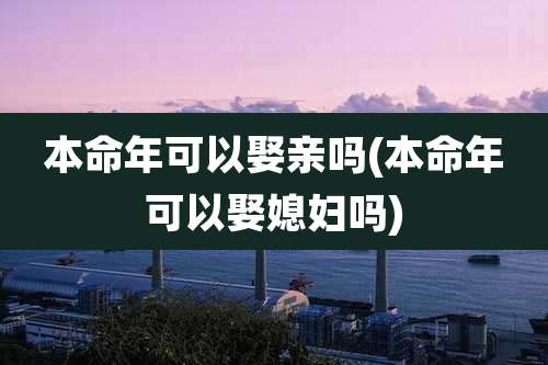 本命年可以娶亲吗(本命年可以娶媳妇吗)