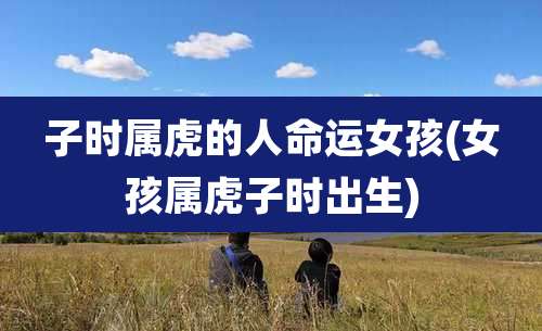 子时属虎的人命运女孩(女孩属虎子时出生)