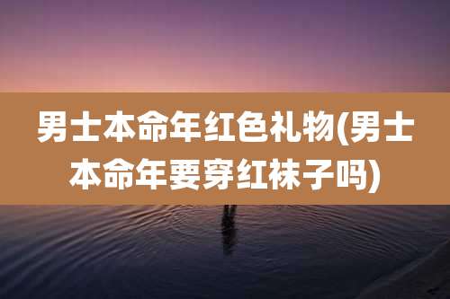 男士本命年红色礼物(男士本命年要穿红袜子吗)