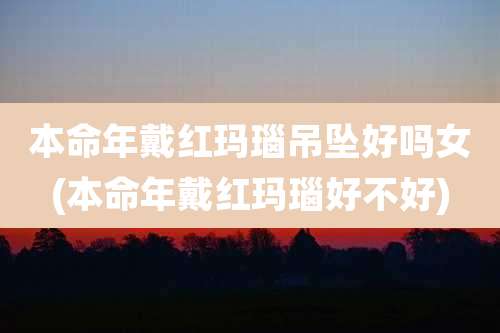 本命年戴红玛瑙吊坠好吗女(本命年戴红玛瑙好不好)