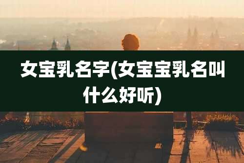 女宝乳名字(女宝宝乳名叫什么好听)