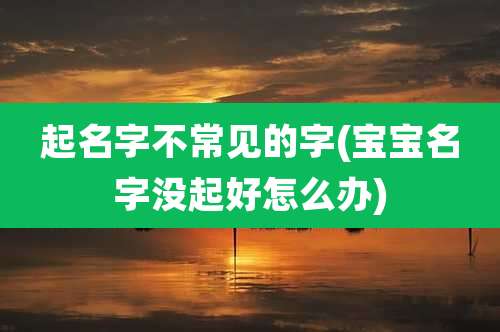 起名字不常见的字(宝宝名字没起好怎么办)