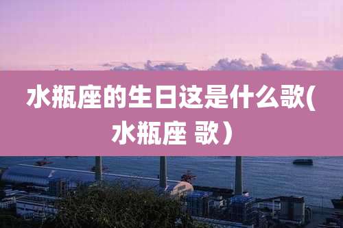 水瓶座的生日这是什么歌(水瓶座 歌)