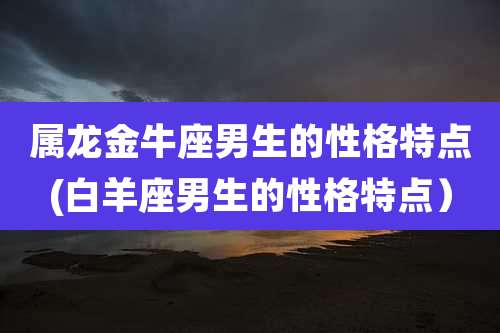 属龙金牛座男生的性格特点(白羊座男生的性格特点）