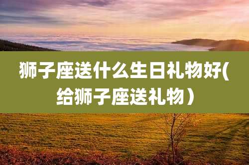 狮子座送什么生日礼物好(给狮子座送礼物)