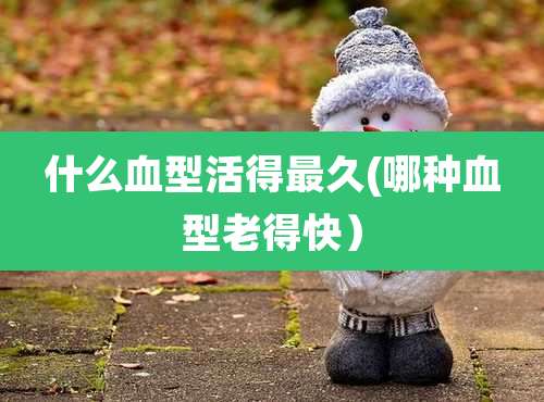 什么血型活得最久(哪种血型老得快)