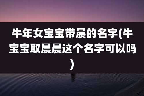 牛年女宝宝带晨的名字(牛宝宝取晨晨这个名字可以吗)