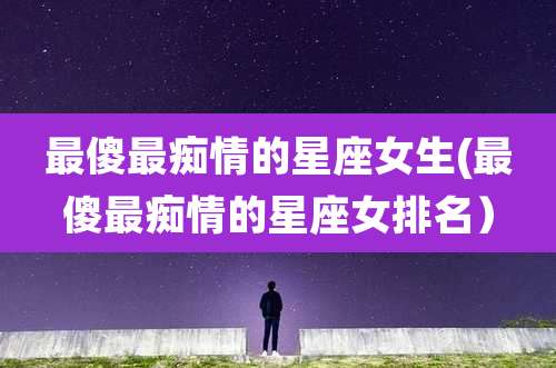 最傻最痴情的星座女生(最傻最痴情的星座女排名）