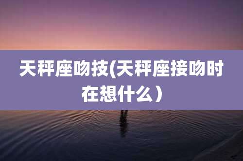 天秤座吻技(天秤座接吻时在想什么）