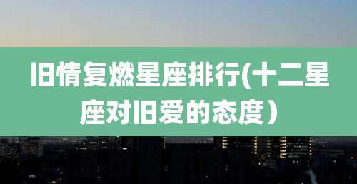 旧情复燃星座排行(十二星座对旧爱的态度)
