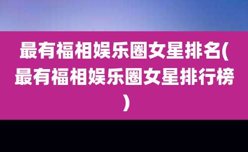 最有福相娱乐圈女星排名(最有福相娱乐圈女星排行榜)