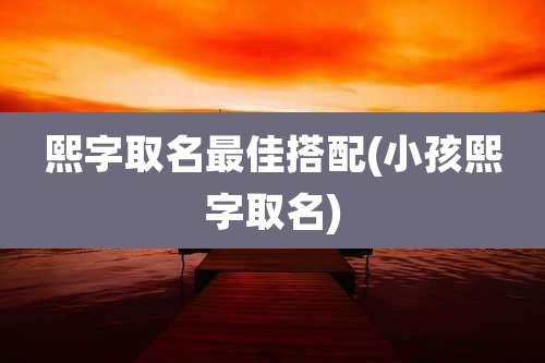 熙字取名最佳搭配(小孩熙字取名)