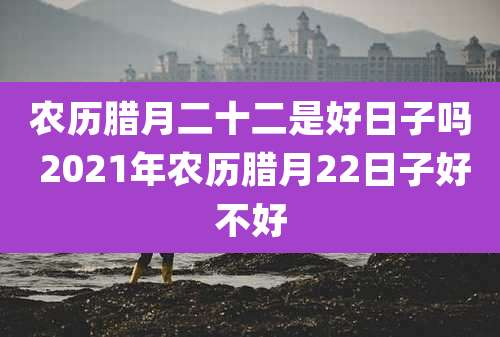 农历腊月二十二是好日子吗 2021年农历腊月22日子好不好