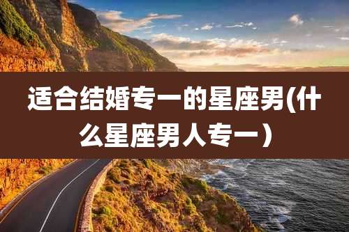 适合结婚专一的星座男(什么星座男人专一）