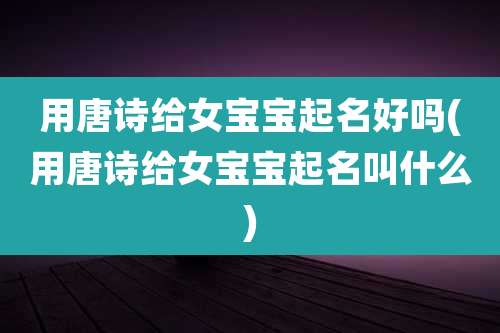 用唐诗给女宝宝起名好吗(用唐诗给女宝宝起名叫什么)