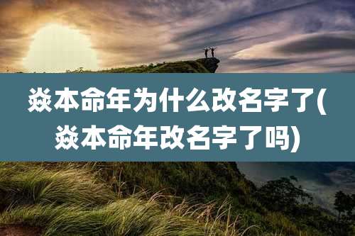焱本命年为什么改名字了(焱本命年改名字了吗)