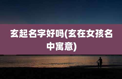 玄起名字好吗(玄在女孩名中寓意)