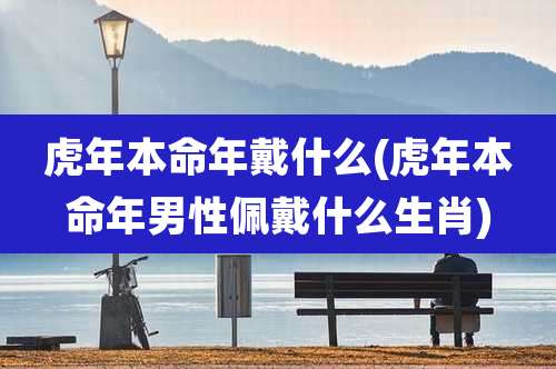 虎年本命年戴什么(虎年本命年男性佩戴什么生肖)