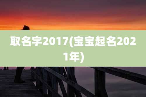 取名字2017(宝宝起名2021年)