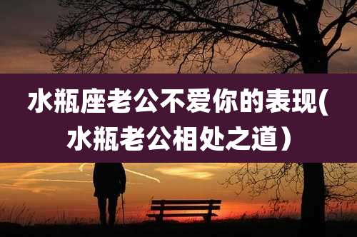 水瓶座老公不爱你的表现(水瓶老公相处之道）