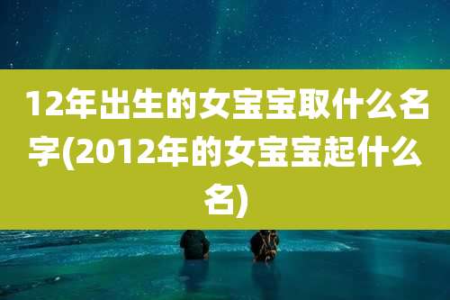 12年出生的女宝宝取什么名字(2012年的女宝宝起什么名)
