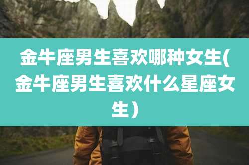 金牛座男生喜欢哪种女生(金牛座男生喜欢什么星座女生)