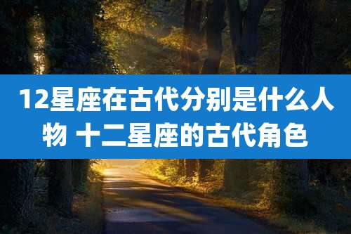 12星座在古代分别是什么人物 十二星座的古代角色