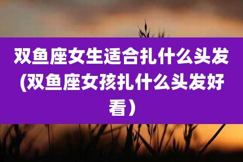 双鱼座女生适合扎什么头发(双鱼座女孩扎什么头发好看）