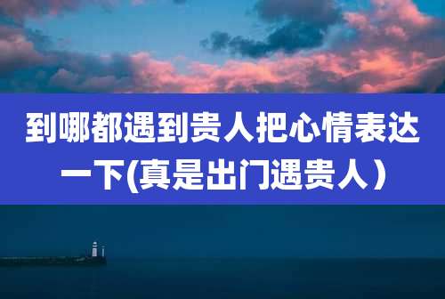 到哪都遇到贵人把心情表达一下(真是出门遇贵人）