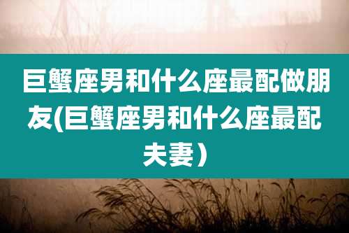 巨蟹座男和什么座最配做朋友(巨蟹座男和什么座最配夫妻)