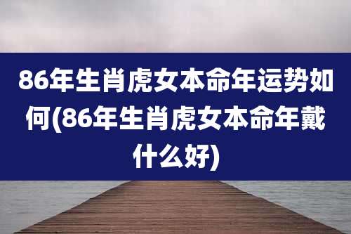 86年生肖虎女本命年运势如何(86年生肖虎女本命年戴什么好)